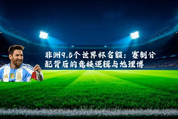 非洲9.5个世界杯名额:赛制分配背后的竞技逻辑与地理博弈